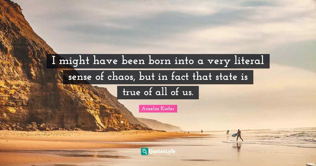 I might have been born into a very literal sense of chaos, but in fact that state is true of all of us.