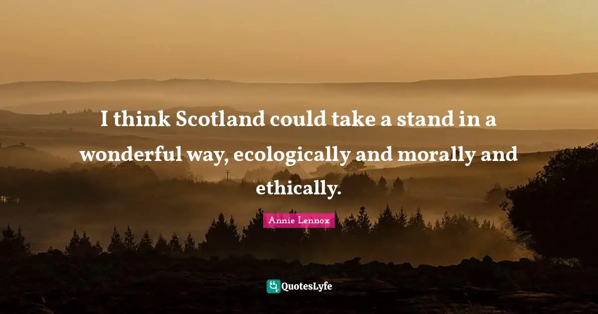 I think Scotland could take a stand in a wonderful way, ecologically and morally and ethically.