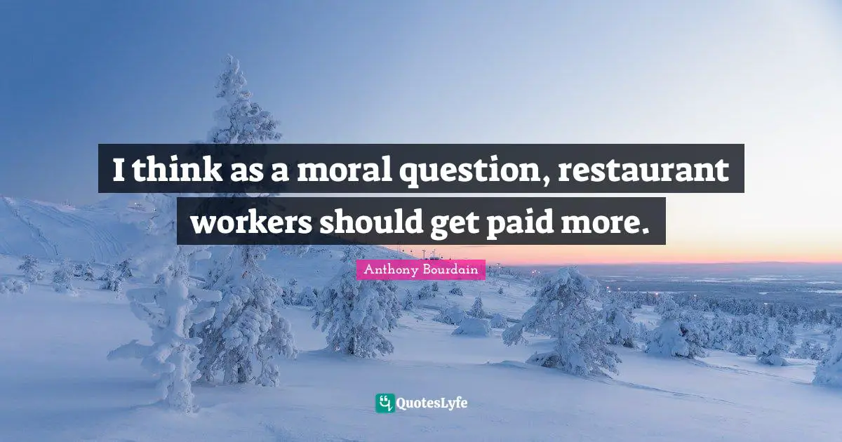 I think as a moral question, restaurant workers should get paid more.