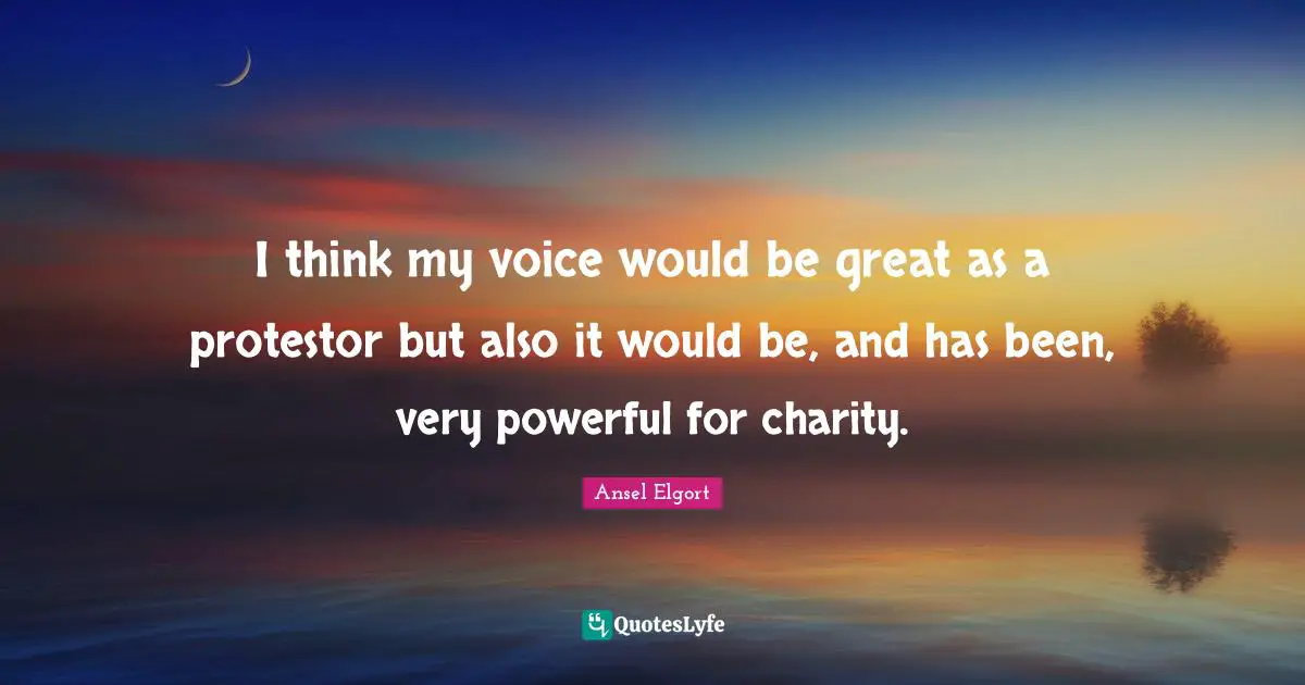 I think my voice would be great as a protestor but also it would be, and has been, very powerful for charity.