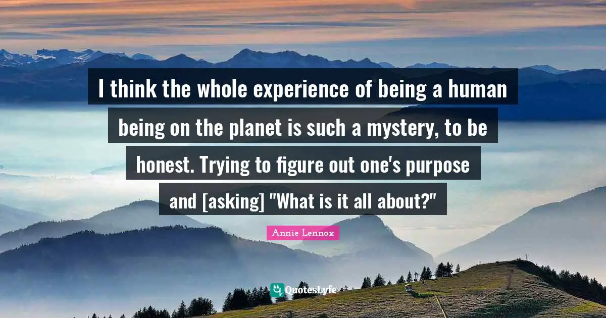 I think the whole experience of being a human being on the planet is such a mystery, to be honest. Trying to figure out one's purpose and [asking] "What is it all about?"