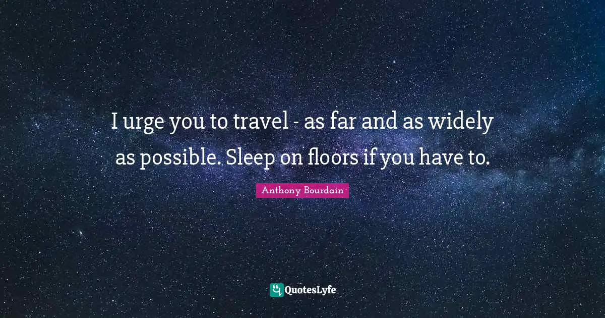 I urge you to travel - as far and as widely as possible. Sleep on floors if you have to.