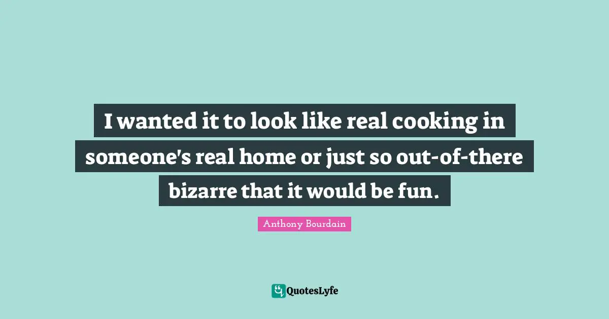 I wanted it to look like real cooking in someone's real home or just so out-of-there bizarre that it would be fun.