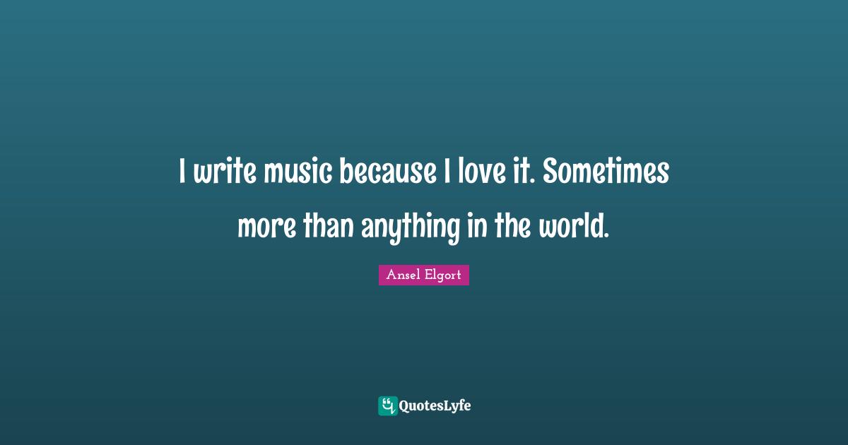 I write music because I love it. Sometimes more than anything in the world.