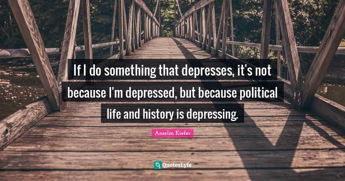 If I do something that depresses, it's not because I'm depressed, but because political life and history is depressing.