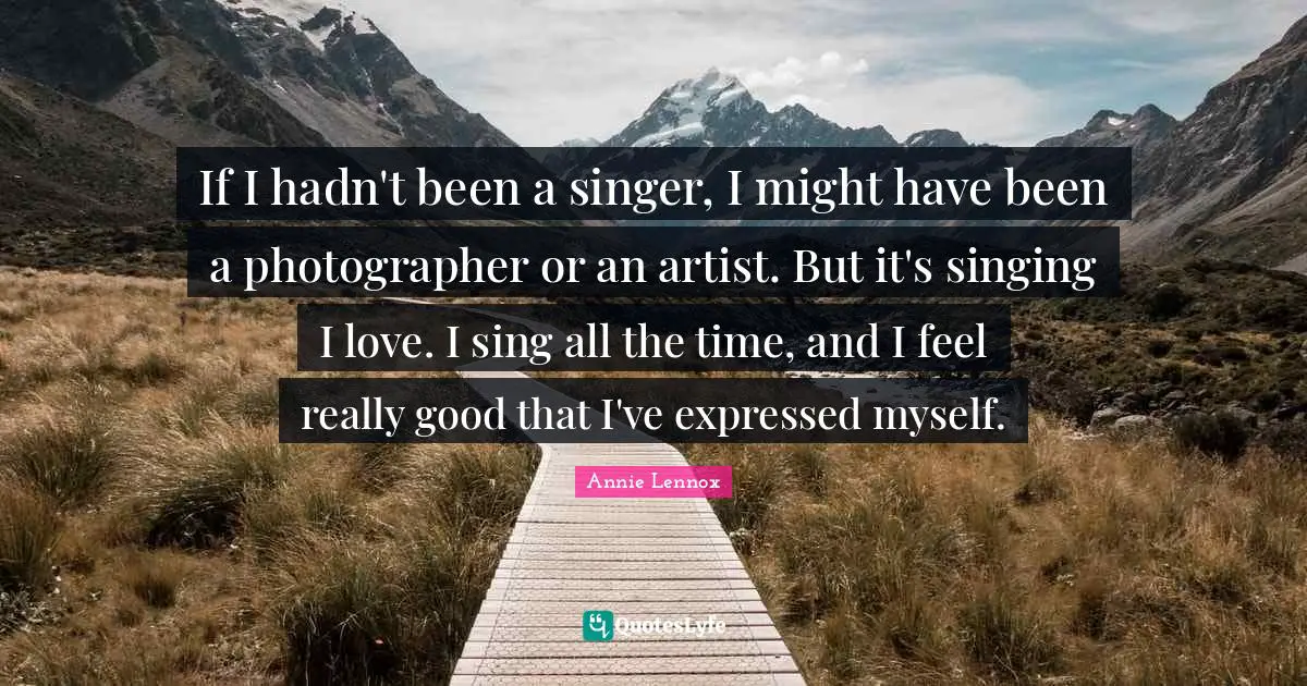 If I hadn't been a singer, I might have been a photographer or an artist. But it's singing I love. I sing all the time, and I feel really good that I've expressed myself.