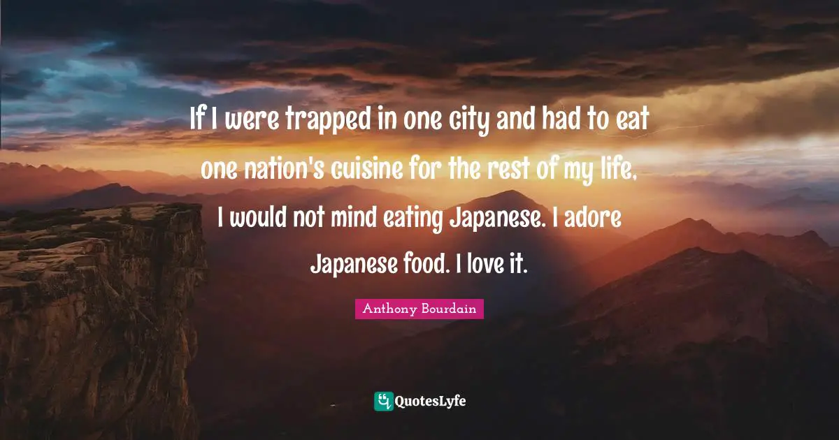 If I were trapped in one city and had to eat one nation's cuisine for the rest of my life, I would not mind eating Japanese. I adore Japanese food. I love it.