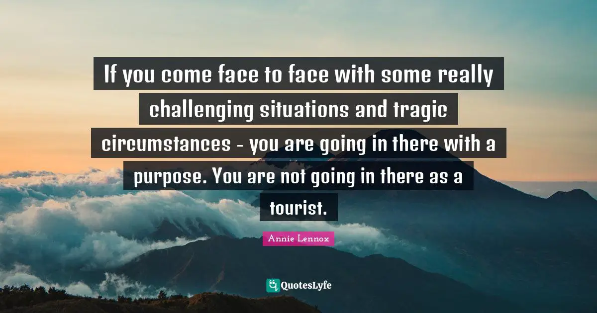 If you come face to face with some really challenging situations and tragic circumstances - you are going in there with a purpose. You are not going in there as a tourist.