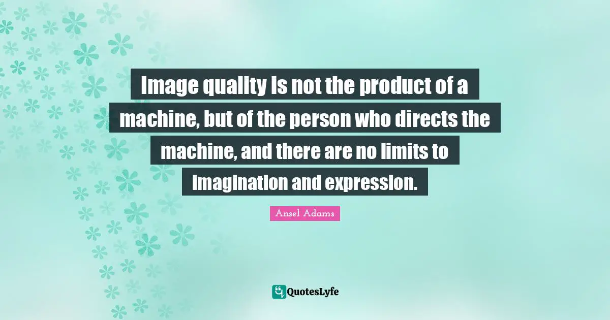 Image quality is not the product of a machine, but of the person who directs the machine, and there are no limits to imagination and expression.