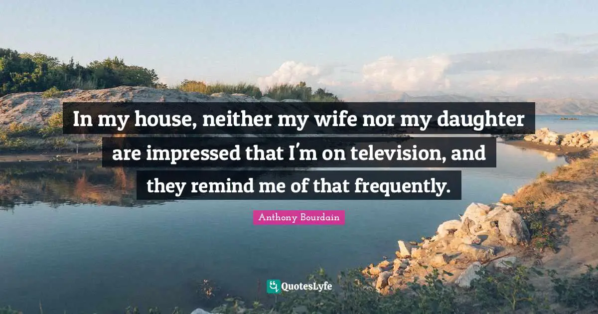 In my house, neither my wife nor my daughter are impressed that I'm on television, and they remind me of that frequently.