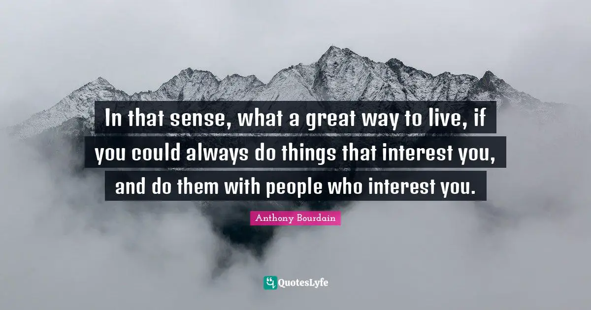 In that sense, what a great way to live, if you could always do things that interest you, and do them with people who interest you.