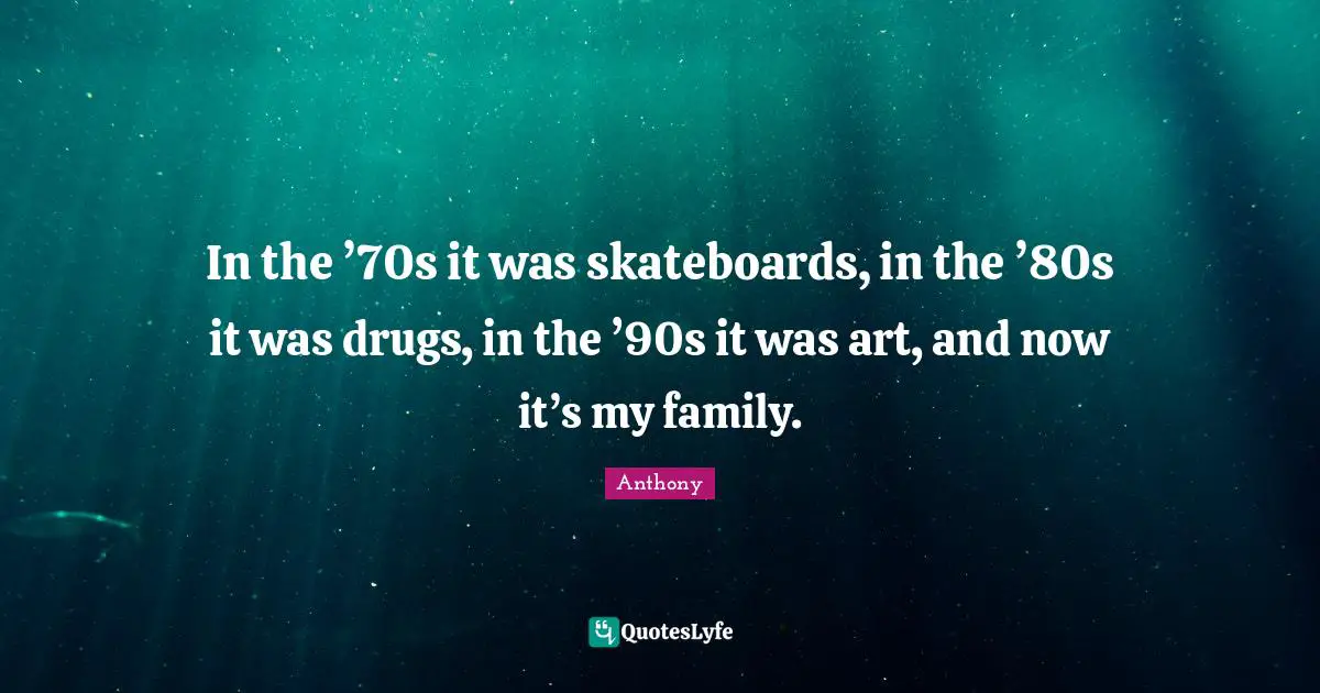In the ’70s it was skateboards, in the ’80s it was drugs, in the ’90s it was art, and now it’s my family.