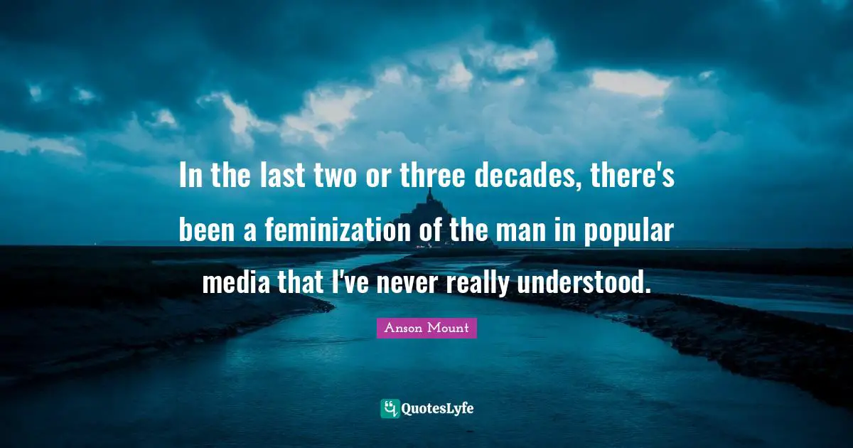Anson Mount Quotes: "In the last two or three decades, there's been a feminization of the man in popular media that I've never really understood."