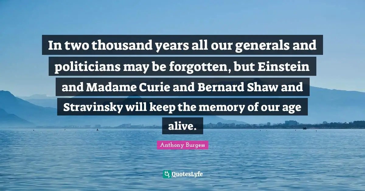Anthony Burgess Quotes: "In two thousand years all our generals and politicians may be forgotten, but Einstein and Madame Curie and Bernard Shaw and Stravinsky will keep the memory of our age alive."