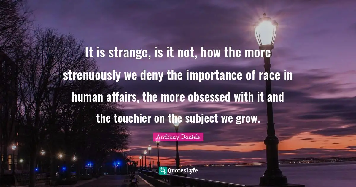 It is strange, is it not, how the more strenuously we deny the importance of race in human affairs, the more obsessed with it and the touchier on the subject we grow.