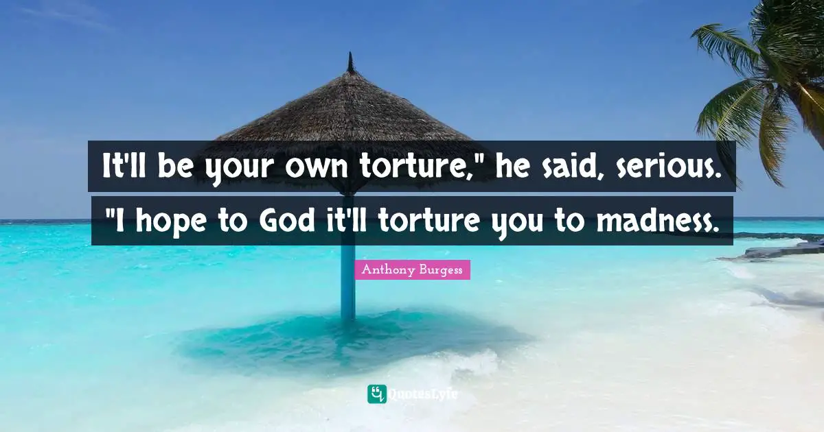 It'll be your own torture," he said, serious. "I hope to God it'll torture you to madness.
