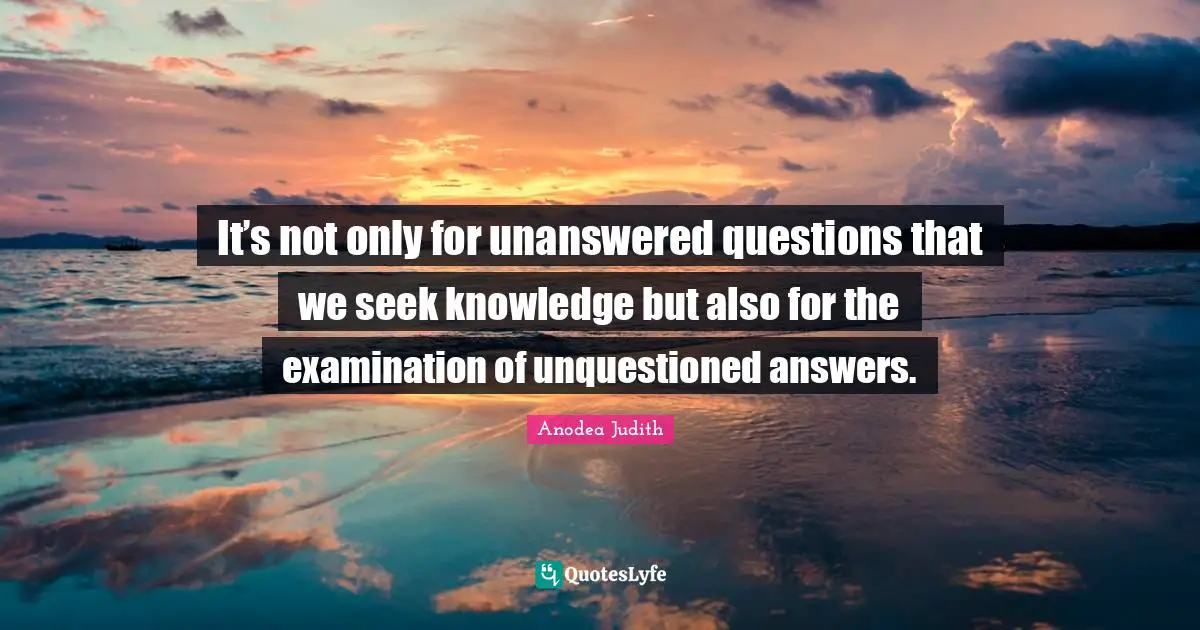 It’s not only for unanswered questions that we seek knowledge but also for the examination of unquestioned answers.