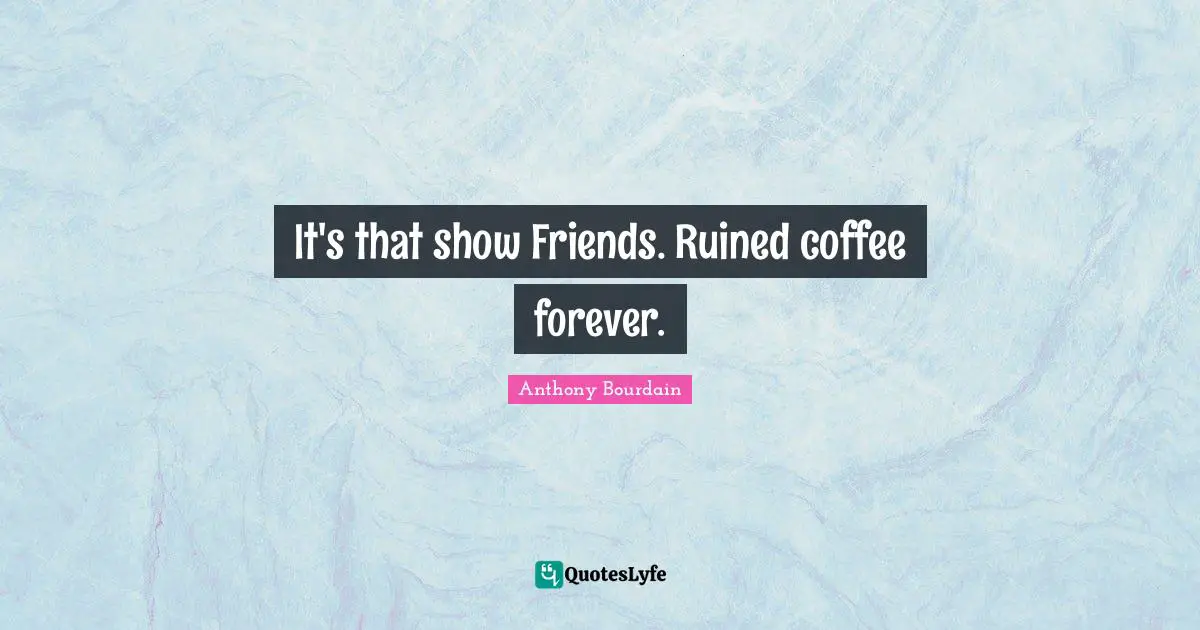 It's that show Friends. Ruined coffee forever.