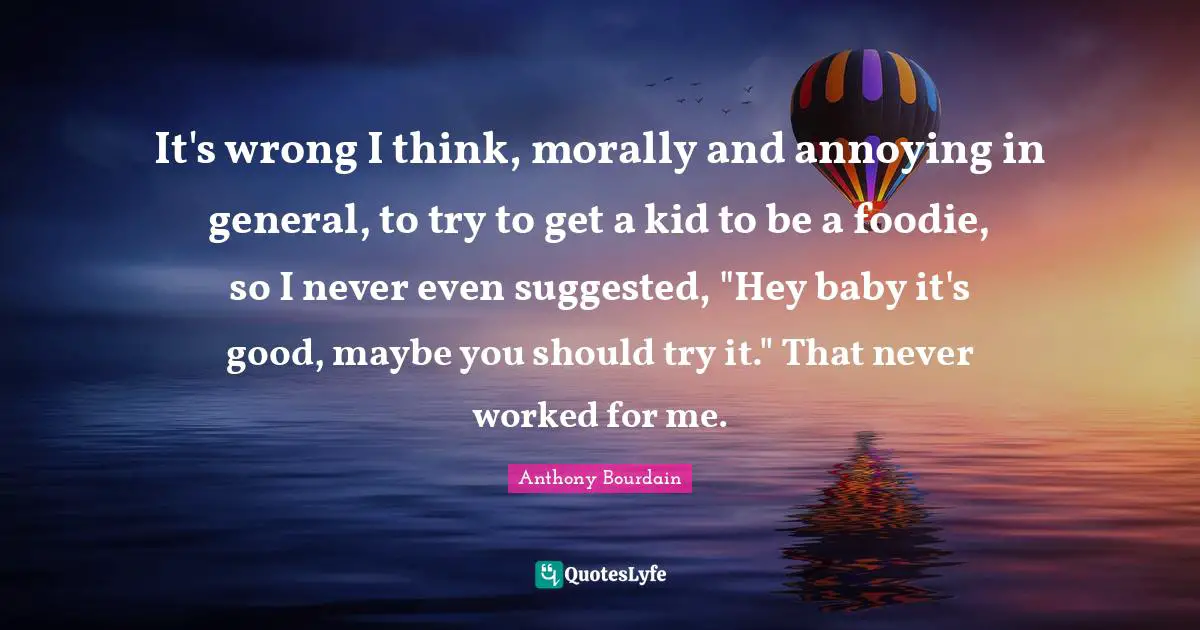 It's wrong I think, morally and annoying in general, to try to get a kid to be a foodie, so I never even suggested, "Hey baby it's good, maybe you should try it." That never worked for me.