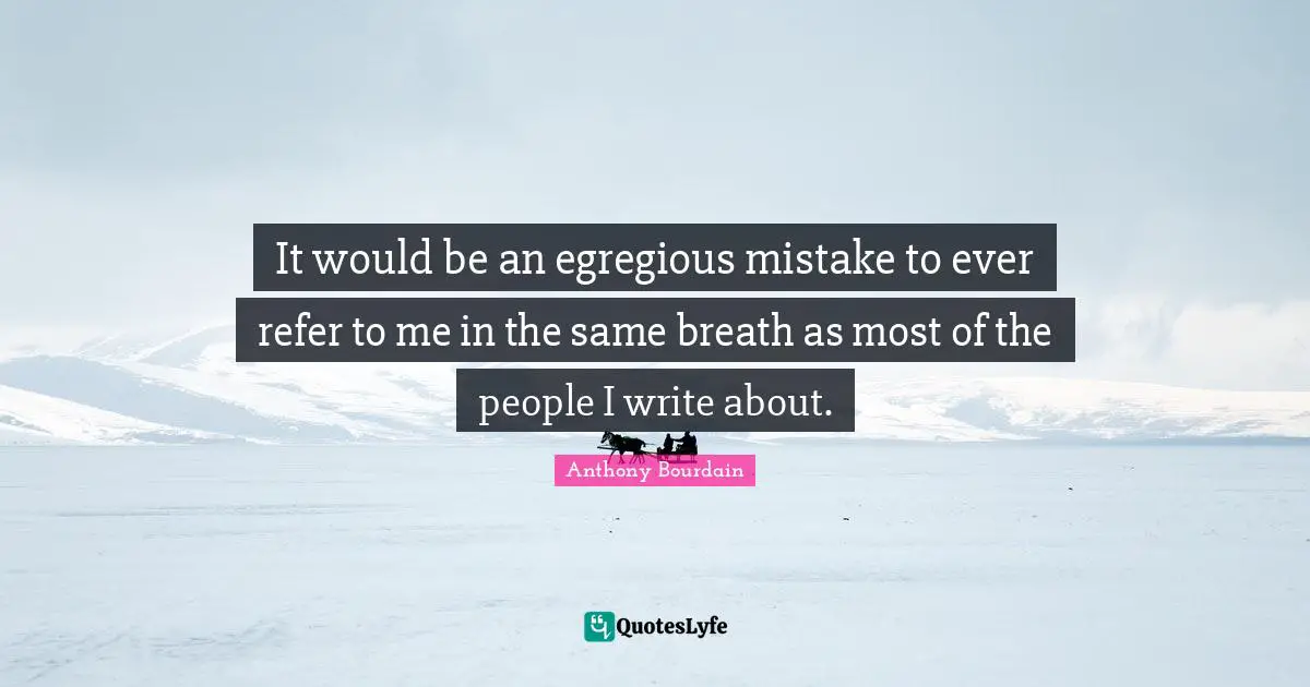 It would be an egregious mistake to ever refer to me in the same breath as most of the people I write about.