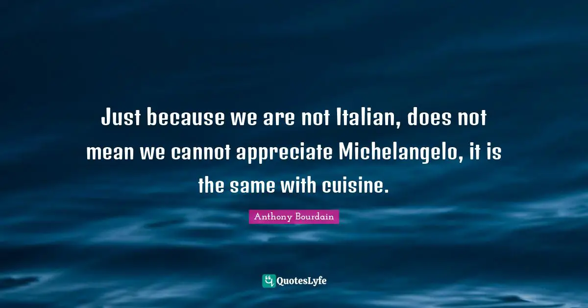 Just because we are not Italian, does not mean we cannot appreciate Michelangelo, it is the same with cuisine.