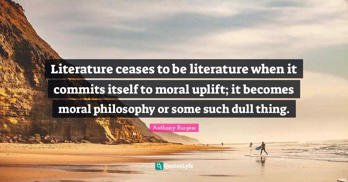 Anthony Burgess Quotes: "Literature ceases to be literature when it commits itself to moral uplift; it becomes moral philosophy or some such dull thing."