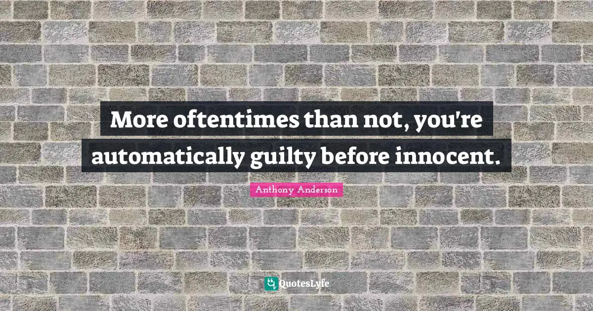 More oftentimes than not, you're automatically guilty before innocent.