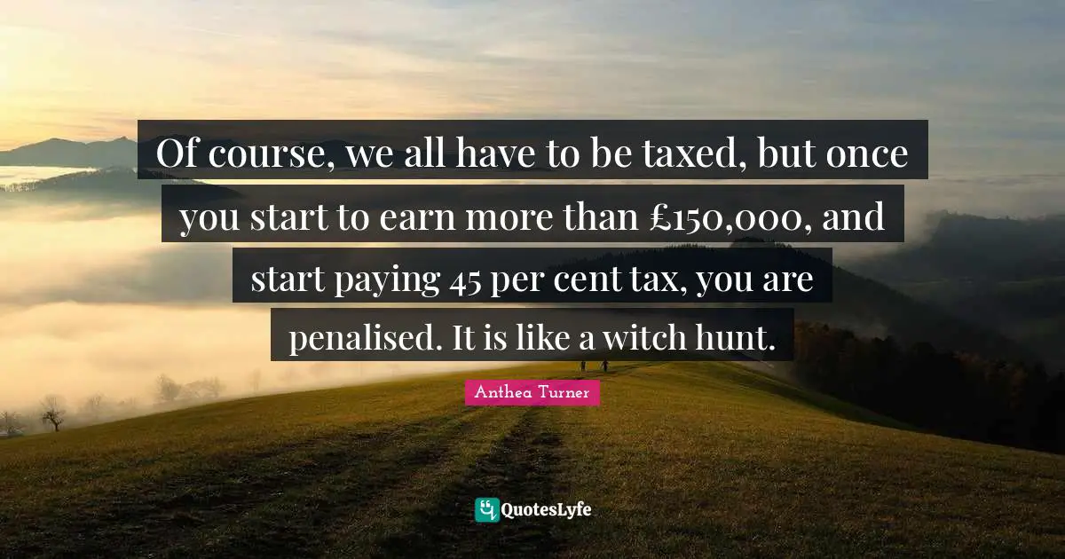 Anthea Turner Quotes: "Of course, we all have to be taxed, but once you start to earn more than £150,000, and start paying 45 per cent tax, you are penalised. It is like a witch hunt."