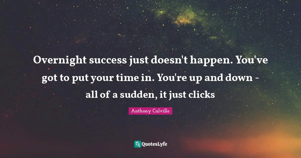 Overnight success just doesn't happen. You've got to put your time in. You're up and down - all of a sudden, it just clicks