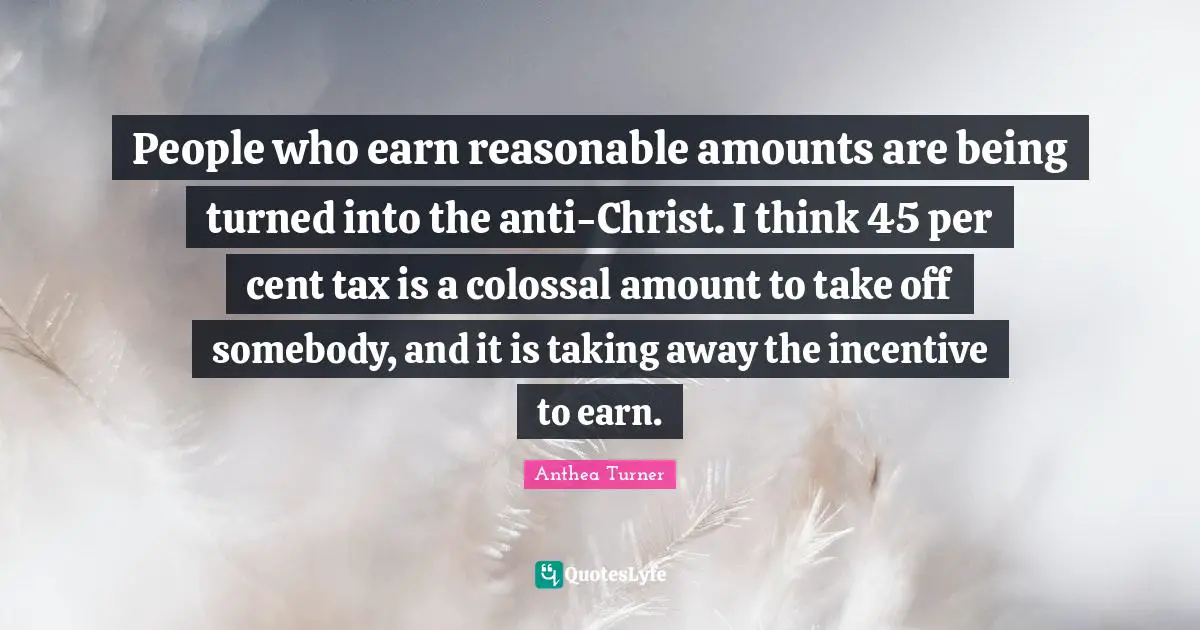 Anthea Turner Quotes: People who earn reasonable amounts are being turned into the anti-Christ. I think 45 per cent tax is a colossal amount to take off somebody, and it is taking away the incentive to earn.