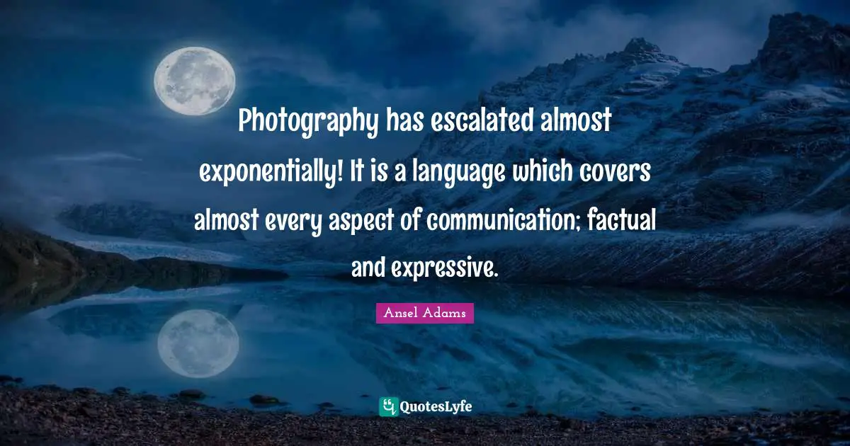 Photography has escalated almost exponentially! It is a language which covers almost every aspect of communication; factual and expressive.