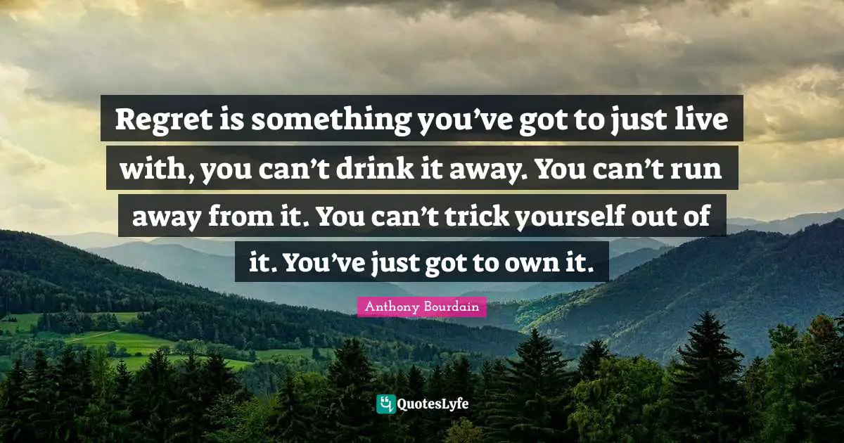 Regret is something you’ve got to just live with, you can’t drink it away. You can’t run away from it. You can’t trick yourself out of it. You’ve just got to own it.