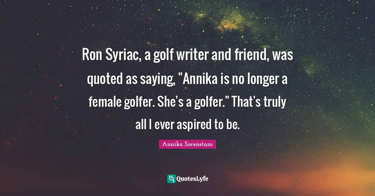 Ron Syriac, a golf writer and friend, was quoted as saying, "Annika is no longer a female golfer. She's a golfer." That's truly all I ever aspired to be.