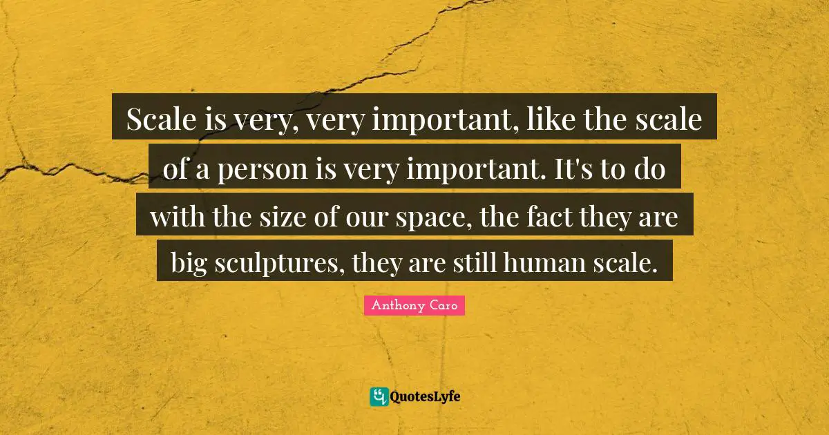 Scale is very, very important, like the scale of a person is very important. It's to do with the size of our space, the fact they are big sculptures, they are still human scale.