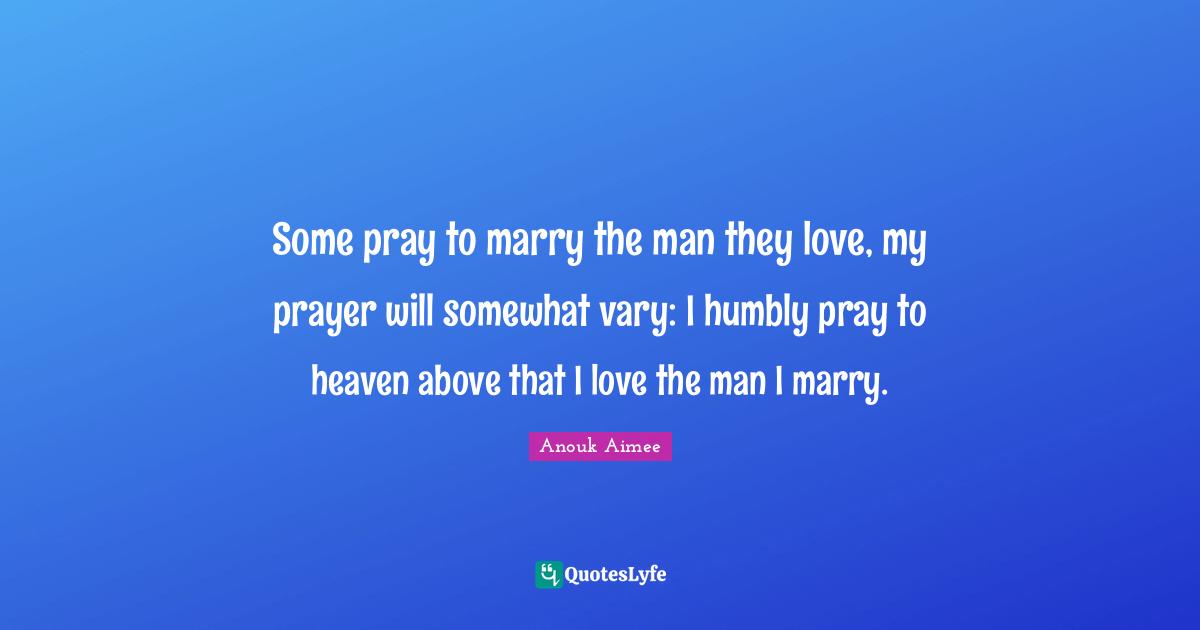 Some pray to marry the man they love, my prayer will somewhat vary: I humbly pray to heaven above that I love the man I marry.