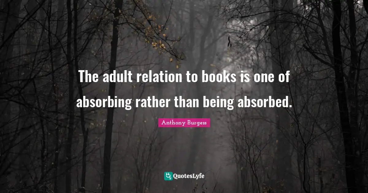 The adult relation to books is one of absorbing rather than being absorbed.