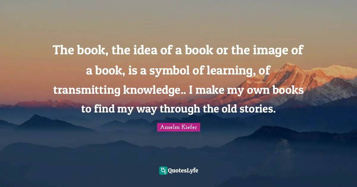 The book, the idea of a book or the image of a book, is a symbol of learning, of transmitting knowledge.. I make my own books to find my way through the old stories.