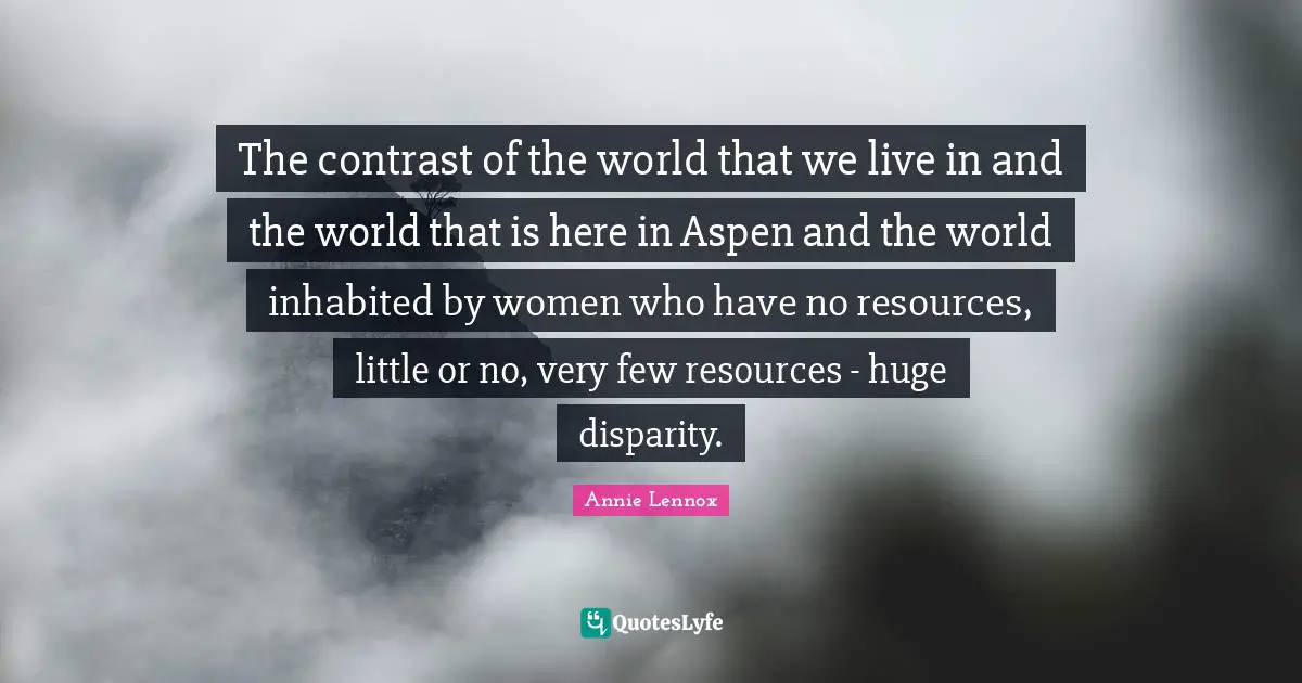 The contrast of the world that we live in and the world that is here in Aspen and the world inhabited by women who have no resources, little or no, very few resources - huge disparity.