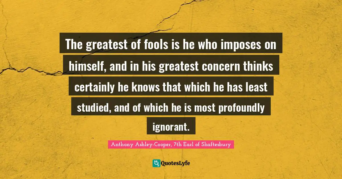 The greatest of fools is he who imposes on himself, and in his greatest concern thinks certainly he knows that which he has least studied, and of which he is most profoundly ignorant.