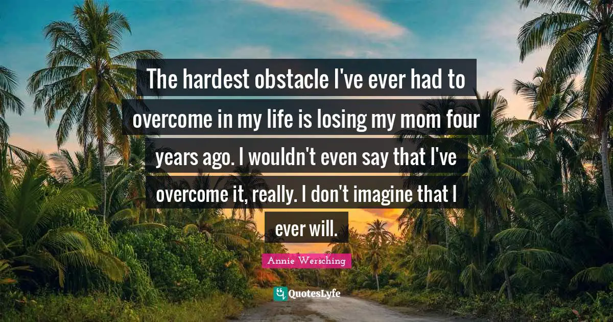 The hardest obstacle I've ever had to overcome in my life is losing my mom four years ago. I wouldn't even say that I've overcome it, really. I don't imagine that I ever will.