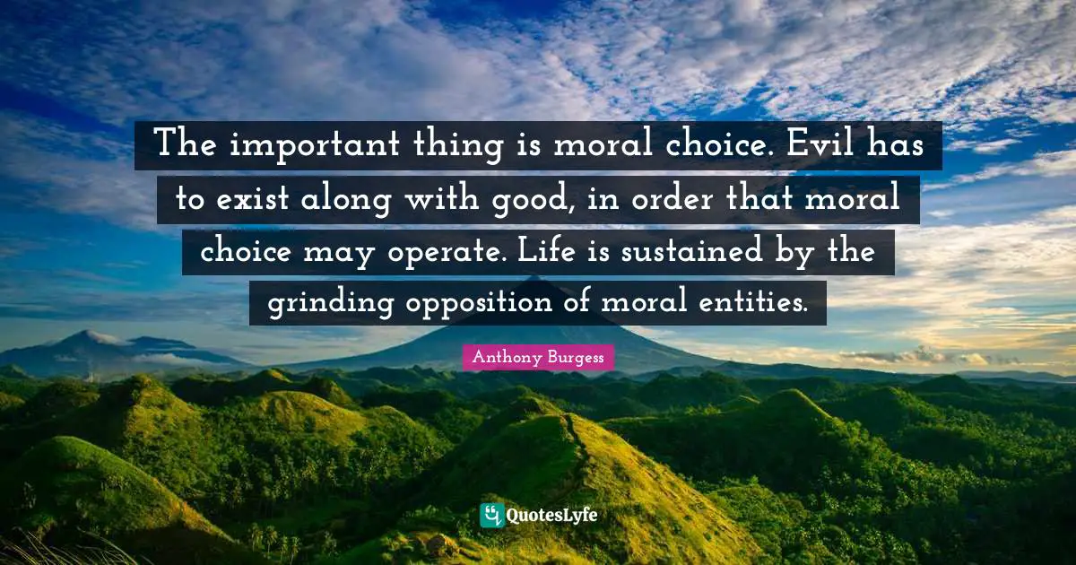 Anthony Burgess Quotes: "The important thing is moral choice. Evil has to exist along with good, in order that moral choice may operate. Life is sustained by the grinding opposition of moral entities."