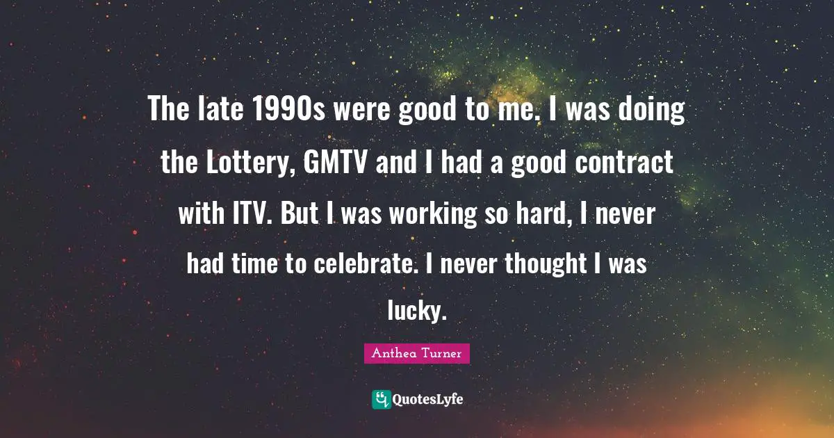 Anthea Turner Quotes: The late 1990s were good to me. I was doing the Lottery, GMTV and I had a good contract with ITV. But I was working so hard, I never had time to celebrate. I never thought I was lucky.