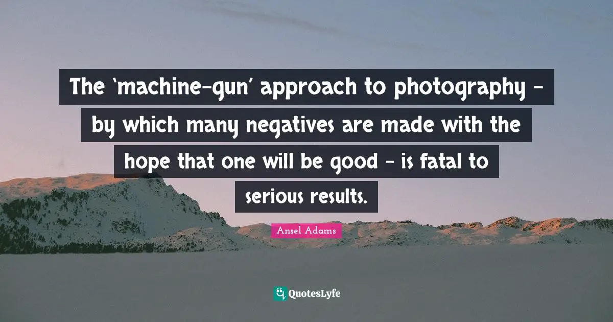 The ‘machine-gun’ approach to photography – by which many negatives are made with the hope that one will be good – is fatal to serious results.