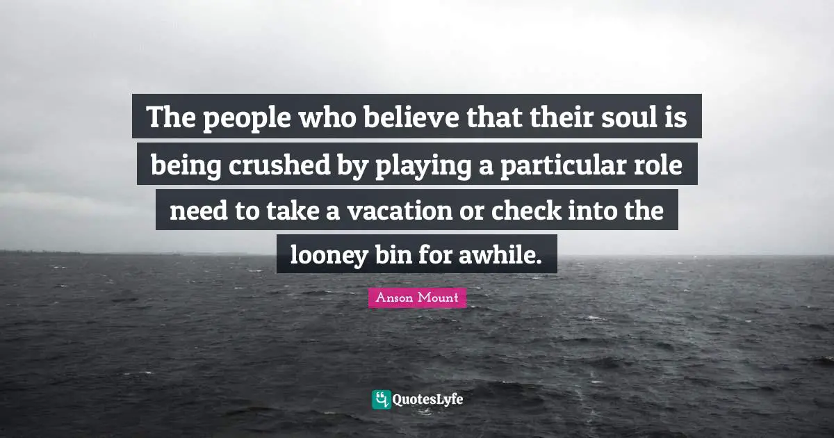 Anson Mount Quotes: "The people who believe that their soul is being crushed by playing a particular role need to take a vacation or check into the looney bin for awhile."