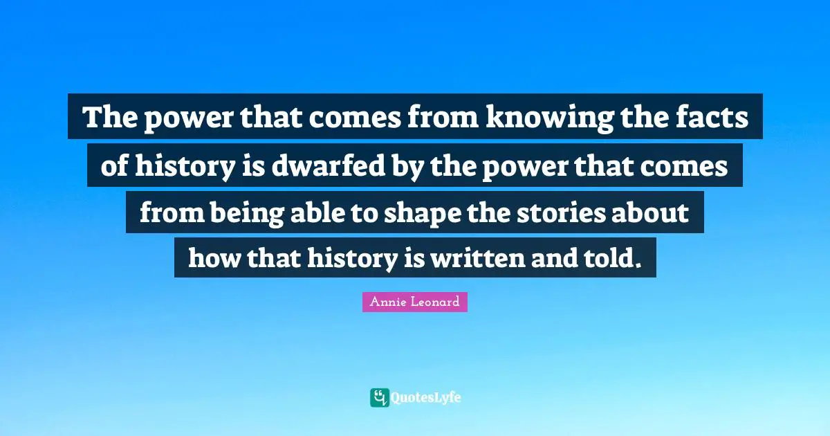 The power that comes from knowing the facts of history is dwarfed by the power that comes from being able to shape the stories about how that history is written and told.
