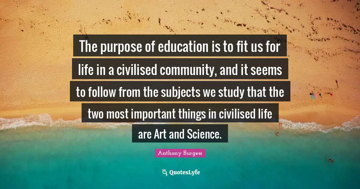 Anthony Burgess Quotes: "The purpose of education is to fit us for life in a civilised community, and it seems to follow from the subjects we study that the two most important things in civilised life are Art and Science."
