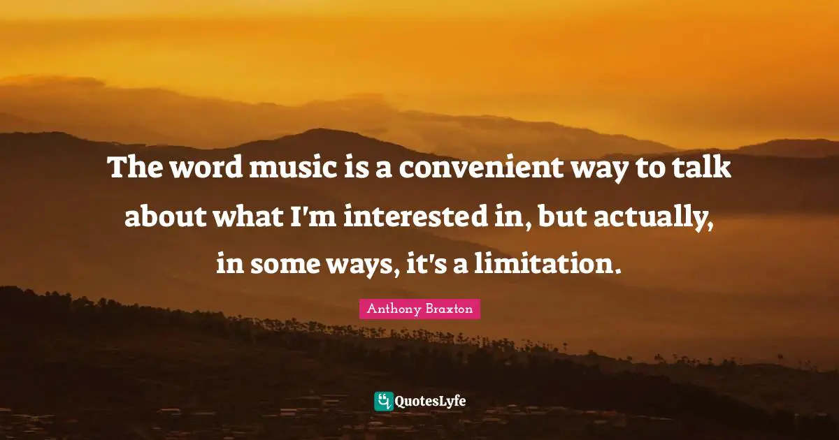 The word music is a convenient way to talk about what I'm interested in, but actually, in some ways, it's a limitation.