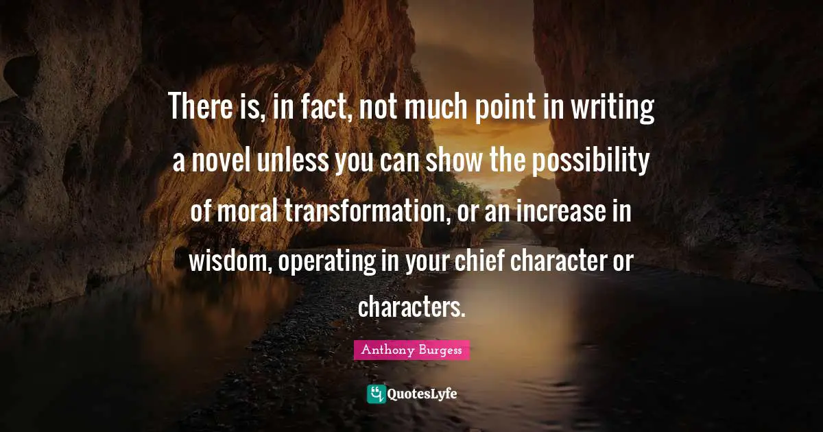 Anthony Burgess Quotes: "There is, in fact, not much point in writing a novel unless you can show the possibility of moral transformation, or an increase in wisdom, operating in your chief character or characters."