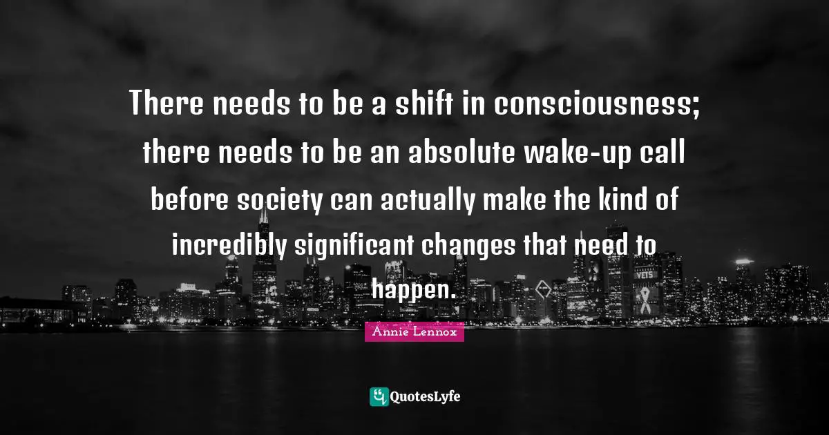 There needs to be a shift in consciousness; there needs to be an absolute wake-up call before society can actually make the kind of incredibly significant changes that need to happen.