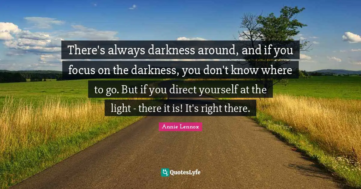 There's always darkness around, and if you focus on the darkness, you don't know where to go. But if you direct yourself at the light - there it is! It's right there.